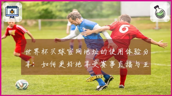 世界杯买球官网地址的使用体验分享：如何更好地享受赛事直播与互动功能
